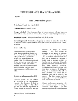 Estudios Bíblicos Transformadores
65
ESTUDIOS BÍBLICOS TRANSFORMADORES
Lección 13
Todo Lo Que Esto Significa
Texto focal: Génesis 45:4-15; 50:15-21
Trasfondo bíblico: Génesis 45-50
Enfoque principal: Dios busca entrelazar lo que nos acontece y lo que hacemos,
incluyendo nuestras dificultades y malas decisiones, a su propósito de gracia y amor.
Algo en qué pensar: ¿Cómo podemos hacer sentido de la vida?
Aplicación personal: Guiar a los participantes a testificar de cómo ellos creen Dios
ha obrado en sus vidas para traer bien, incluyendo a través de sus dificultades y malas
decisiones.
Enlace con la vida
Dios puede usar la adversidad para
lograr Sus metas de largo alcance para
Su pueblo. José reconoció que Dios lo
había guiado hacia Egipto como
esclavo para que pudiera salvar
muchas vidas. El sufrimiento temporal
de José fue parte del más grande plan
providencial de Dios para con los
Hebreos. Nosotros podemos quejarnos
del sufrimiento o podemos buscar
maneras para servir a Dios a través del
sufrir.
Historia salvadora en marcha (45:4)
“Acercaos ahora a mí” son palabras
de invitación a un acercamiento
personal. Los hermanos de José lo
conocían, pero de lejos. . . ellos sabían
que era una persona importante en
Egipto. Habían recibido de él la ayuda
necesaria en tiempo de escasez
material. Pero, aún todavía no
conocían a José como su hermano
vendido en esclavitud. Por esta razón,
José los invita a que se acerquen a él
para que lo puedan ver, escuchar y
recibir cómo su hermano perdido. La
familia que se encuentra distanciada
por esquís razones, se acercan el uno al
otro para encontrar respuestas.
Distancias necesitan ser achicadas para
tener éxito en tiempos de dificultad.
Dios, en su misericordia ha dado el
paso necesario para hacer que la
distancia entre Él y nosotros sea
menos. De ésta manera podemos
mejor llegar a una relación de familia
que Dios desea re-establecer.
Cuando sus hermanos se acercan a él,
José se revela de nuevo cómo “el que
vendistéis para Egipto.” De ésta
manera José establece la base para una
 