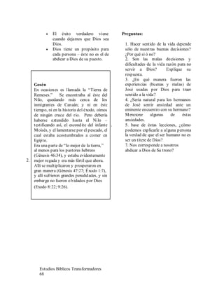 Estudios Bíblicos Transformadores
68
• El éxito verdadero viene
cuando dejamos que Dios sea
Dios.
• Dios tiene un propósito para
cada persona – éste no es el de
abdicar a Dios de su puesto.
Preguntas:
1. Hacer sentido de la vida depende
sólo de nuestras buenas decisiones?
¿Por qué sí ó no?
2. Son las malas decisiones y
dificultades de la vida razón para no
servir a Dios? Explique su
respuesta.
3. ¿En qué manera fueron las
experiencias (buenas y malas) de
José usadas por Dios para traer
sentido a la vida?
4. ¿Sería natural para los hermanos
de José sentir ansiedad ante un
eminente encuentro con su hermano?
Mencione algunas de éstas
ansiedades.
1. 5. base de éstas lecciones, ¿cómo
podemos explicarle a alguna persona
la verdad de que el ser humano no es
ser un títere de Dios?
7. Nos corresponde a nosotros
abdicar a Dios de Su trono?
2.
Gosén
En ocasiones es llamada la “Tierra de
Remeses.” Se encontraba al éste del
Nilo, quedando más cerca de los
inmigrantes de Canaán; y ni en éste
tiempo, ni en la historia del éxodo, oímos
de ningún cruce del río. Pero debería
haberse extendido hasta el Nilo –
testificando así, el escondite del infante
Moisés, y el lamentarse por el pescado, el
cual estaba acostumbrados a comer en
Egipto.
Era una parte de “lo mejor de la tierra,”
al menos para los pastores hebreos
(Génesis 46:34), y estaba evidentemente
mejor regada y era más fértil que ahora.
Allí se multiplicaron y prosperaron en
gran manera (Génesis 47:27; Éxodo 1:7),
y allí sufrieron grandes penalidades, y sin
embargo no fueron olvidados por Dios
(Exodo 8:22; 9:26).
 