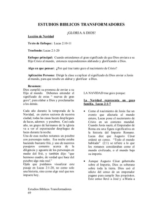 Estudios Bíblicos Transformadores
69
ESTUDIOS BIBLICOS TRANSFORMADORES
¡GLORIA A DIOS!
Lección de Navidad
Texto de Enfoque: Lucas 2:10-11
Trasfondo: Lucas 2:1-20
Enfoque principal: Cuando entendemos el gran significado de que Dios enviara a su
Hijo Cristo al mundo, entonces responderemos alabando y glorificando a Dios.
Algo en que pensar: ¿Por qué trae tanto gozo el nacimiento de Cristo?
Aplicación Persona: Dirigir la clase a explicar el significado de Dios enviar a Jesús
al mundo, para que resulte en alabar y glorificar a Dios.
Resumen:
Dios cumplió su promesa de enviar a su
Hijo al mundo. Debemos entender el
significado de estas “ nuevas de gran
gozo”, para alabar a Dios y proclamarlas
a los demás.
Cada año durante la temporada de la
Navidad, en ciertos sectores de nuestra
ciudad, todas las casas hacen despliegues
de luces, adornos y pesebres. Casi cada
año, un grupo de hermanos de la iglesia
va a ver el espectacular despliegue de
luces durante la noche.
Una de esas noches notamos un pesebre
con personajes reales. Esa noche estaba
haciendo bastante frió, y uno de nuestros
pasajeros comento acerca de la
diligencia y aguante de los personajes en
medio del frió, y también dijo: “que
hermoso cuadro, de verdad que hace del
pesebre algo más real.”
Ojala que puédanos visualizar este
pasaje en Lucas 2:1-20, no como solo
una historia, sino como algo real que nos
impacte hoy.
LA NAVIDAD trae gozo porque:
La Navidad representa un gozo
familia. Lucas 2:1-7
• Como el nacimiento de Jesús fue un
evento que afectaría al mundo
entero, Lucas pone el nacimiento de
Cristo en un contexto mundial.
Cuando Jesús nació, el Emperador de
Roma era una figura significativa en
la historia del Imperio Romano.
Lucas dice que Augusto César
ordenó un censo. “Todo el mundo
habitado” (2:1) se refiere a lo que
los romanos consideraban como el
mundo civilizado, o el mundo bajo
su imperio.
• Aunque Augusto César gobernaba
sobre el Imperio, Dios es soberano
sobre toda la tierra. Dios usó el
edicto del censo de un emperador
pagano para cumplir Sus propósitos.
Este censo llevó a José y a Maria a
 