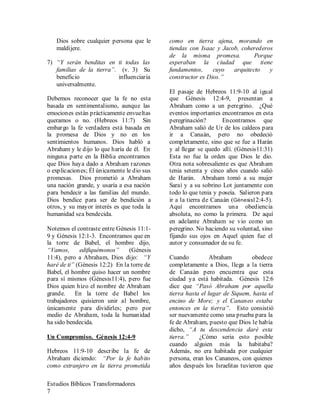 Estudios Bíblicos Transformadores
7
Dios sobre cualquier persona que le
maldijere.
7) “Y serán benditas en ti todas las
familias de la tierra”. (v. 3) Su
beneficio influenciaría
universalmente.
Debemos reconocer que la fe no esta
basada en sentimentalismo, aunque las
emociones están prácticamente envueltas
queramos o no. (Hebreos 11:7) Sin
embargo la fe verdadera está basada en
la promesa de Dios y no en los
sentimientos humanos. Dios habló a
Abraham y le dijo lo que haría de él. En
ninguna parte en la Biblia encontramos
que Dios haya dado a Abraham razones
o explicaciones; Él únicamente le dio sus
promesas. Dios prometió a Abraham
una nación grande, y usaría a esa nación
para bendecir a las familias del mundo.
Dios bendice para ser de bendición a
otros, y su mayor interés es que toda la
humanidad sea bendecida.
Notemos el contraste entre Génesis 11:1-
9 y Génesis 12:1-3. Encontramos que en
la torre de Babel, el hombre dijo,
“Vamos, edifiquémonos” (Génesis
11:4), pero a Abraham, Dios dijo: “Y
haré de ti” (Génesis 12:2) En la torre de
Babel, el hombre quiso hacer un nombre
para sí mismos (Génesis11:4), pero fue
Dios quien hizo el nombre de Abraham
grande. En la torre de Babel los
trabajadores quisieron unir al hombre,
únicamente para dividirles; pero por
medio de Abraham, toda la humanidad
ha sido bendecida.
Un Compromiso. Génesis 12:4-9
Hebreos 11:9-10 describe la fe de
Abraham diciendo: “Por la fe habito
como extranjero en la tierra prometida
como en tierra ajena, morando en
tiendas con Isaac y Jacob, coherederos
de la misma promesa. Porque
esperaban la ciudad que tiene
fundamentos, cuyo arquitecto y
constructor es Dios.”
El pasaje de Hebreos 11:9-10 al igual
que Génesis 12:4-9, presentan a
Abraham como a un peregrino. ¿Qué
eventos importantes encontramos en esta
peregrinación? Encontramos que
Abraham salió de Ur de los caldeos para
ir a Canaán, pero no obedeció
completamente, sino que se fue a Harán
y al llegar se quedo allí. (Génesis11:31)
Esta no fue la orden que Dios le dio.
Otra nota sobresaliente es que Abraham
tenia setenta y cinco años cuando salió
de Harán. Abraham tomó a su mujer
Saraí y a su sobrino Lot juntamente con
todo lo que tenia y poseía. Salieron para
ir a la tierra de Canaán (Génesis12:4-5).
Aquí encontramos una obediencia
absoluta, no como la primera. De aquí
en adelante Abraham se vio como un
peregrino. No haciendo su voluntad, sino
fijando sus ojos en Aquel quien fue el
autor y consumador de su fe.
Cuando Abraham obedece
completamente a Dios, llega a la tierra
de Canaán pero encuentra que esta
ciudad ya está habitada. Génesis 12:6
dice que “Pasó Abraham por aquella
tierra hasta el lugar de Siquem, hasta el
encino de More; y el Cananeo estaba
entonces en la tierra”. Esto consistió
ser nuevamente como una prueba para la
fe de Abraham, puesto que Dios le había
dicho, “A tu descendencia daré esta
tierra.” ¿Cómo seria esto posible
cuando alguien más la habitaba?
Además, no era habitada por cualquier
persona, eran los Cananeos, con quienes
años después los Israelitas tuvieron que
 