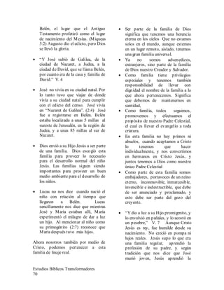Estudios Bíblicos Transformadores
70
Belén, el lugar que el Antiguo
Testamento profetizó como el lugar
de nacimiento del Mesías. (Miqueas
5:2) Augusto dio el edicto, pero Dios
se llevó la gloria.
• “Y José subió de Galilea, de la
ciudad de Nazaret, a Judea, a la
ciudad de David, que se llama Belén,
por cuanto era de la casa y familia de
David.” V. 4
• José no vivía en su ciudad natal. Por
lo tanto tuvo que viajar de donde
vivía a su ciudad natal para cumplir
con el edicto del censo. José vivía
en “Nazaret de Galilea”. (2:4) José
fue a registrarse en Belén. Belén
estaba localizada a unas 5 millas al
sureste de Jerusalén, en la región de
Judea, y a unas 85 millas al sur de
Nazaret.
• Dios envió a su Hijo Jesús a ser parte
de una familia. Dios escogió esta
familia para proveer lo necesario
para el desarrollo normal del niño
Jesús. Las familias siguen siendo
importantes para proveer un buen
medio ambiente para el desarrollo de
los niños.
• Lucas no nos dice cuando nació el
niño con relación al tiempo que
llegaron a Belén. Lucas
sencillamente nos dice que mientras
José y María estaban allí, María
experimentó el milagro de dar a luz
un hijo. Al mencionar al niño como
su primogénito (2:7) reconoce que
María después tuvo más hijos.
Ahora nosotros también por medio de
Cristo, podemos pertenecer a esta
familia de linaje real.
• Ser parte de la familia de Dios
significa que tenemos una herencia
eterna en los cielos Que no estamos
solos en el mundo, aunque estemos
en un lugar remoto, aislado, tenemos
una gran familia universal.
• Ya no somos advenedizos,
extranjeros, sino parte de la familia
de Dios nuestro Creador y Salvador.
• Como familia tiene privilegios
especiales y tenemos también
responsabilidad de llevar con
dignidad el nombre de la familia a la
que ahora pertenecemos. Significa
que debemos de mantenernos en
santidad,
• Como familia, todos seguimos,
promovemos y efectuamos el
propósito de nuestro Padre Celestial,
el cual es llevar el evangelio a toda
criatura.
• En esta familia no hay primos ni
abuelos, cuando aceptamos a Cristo
lo tenemos que hacer
individualmente, y nos convertimos
en hermanos en Cristo Jesús, y
juntos tenemos a Dios como nuestro
único Padre Celestial
• Como parte de esta familia somos
embajadores, portavoces de un reino
eterno, inconmovible, inmarcesible,
invencible e indestructible, que debe
de ser anunciado y proclamado, y
esto debe ser parte del gozo del
creyente.
• “Y dio a luz a su Hijo promigenito, y
lo envolvió en pañales, y lo acostó en
un pesebre,” V. 7 Aunque Cristo
Jesús es rey, fue humilde desde su
nacimiento. No creció en pompa ni
lujos reales. Jesús supo lo que era
una familia regular, aprendió la
profesión de su padre, y según
tradición que nos dice que José
murió joven, Jesús aprendió la
 