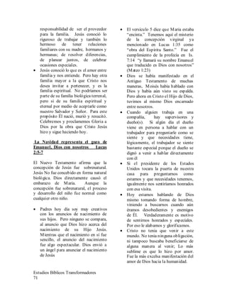 Estudios Bíblicos Transformadores
71
responsabilidad de ser el proveedor
para la familia. Jesús conoció lo
riguroso de trabajar y también lo
hermoso de tener relaciones
familiares con su madre, hermanos y
hermanas; de resolver diferencias,
de planear juntos, de celebrar
ocasiones especiales.
• Jesús conoció lo que es el amor entre
familia y nos entiende. Pero hay otra
familia mayor a la que Cristo nos
desea invitar a pertenecer, y es la
familia espiritual. No podríamos ser
parte de su familia biológica terrenal,
pero si de su familia espiritual y
eternal por medio de aceptarle como
nuestro Salvador y Señor. Para este
propósito Él nació, murió y resucitó.
Celebremos y proclamemos Gloria a
Dios por la obra que Cristo Jesús
hizo y sigue haciendo hoy.
La Navidad representa el gozo de
Emanuel, Dios con nosotros Lucas
2:5-7
El Nuevo Testamento afirma que la
concepción de Jesús fue sobrenatural.
Jesús No fue concebido en forma natural
biológica. Dios directamente causó el
embarazo de Maria. Aunque la
concepción fue sobrenatural, el proceso
y desarrollo del niño fue normal como
cualquier otro niño.
• Padres hoy día soy muy creativos
con los anuncios de nacimiento de
sus hijos. Pero ninguno se compara,
al anuncio que Dios hizo acerca del
nacimiento de su Hijo Jesús.
Mientras que el nacimiento en sí fue
sencillo, el anuncio del nacimiento
fue algo espectacular. Dios envió a
un ángel para anunciar el nacimiento
de Jesús
• El versículo 5 dice que Maria estaba
“encinta.” Tenemos aquí el misterio
de la concepción virginal ya
mencionado en Lucas 1:35 como
“obra del Espíritu Santo.” Fue el
cumplimiento de la profecía en Is.
7:14 “y llamará su nombre Emanuel
que traducido es Dios con nosotros”
(Mateo 1:23)
• Dios se había manifestado en el
Antiguo Testamento de muchas
maneras, Moisés había hablado con
Dios y había aún visto su espalda.
Pero ahora en Cristo el Hijo de Dios,
tuvimos al mismo Dios encarnado
entre nosotros.
• Cuando alguien trabaja en una
compañía, hay supervisores y
dueño(s). Si algún día el dueño
viene en persona a hablar con un
trabajador para preguntarle como se
siente y que necesidades tiene,
lógicamente, el trabajador se siente
bastante especial porque el dueño se
dignó a venir a hablar directamente
con él
• Si el presidente de los Estados
Unidos tocara la puerta de nuestra
casa para preguntarnos como
estamos y que necesidades tenemos,
igualmente nos sentiríamos honrados
con esa visita.
• Hoy estamos hablando de Dios
mismo tomando forma de hombre,
viniendo a buscarnos cuando aún
éramos desobedientes y enemigos
de Él. Verdaderamente es motivo
de sentirnos honrados y especiales.
Por eso le alabamos y glorificamos.
• Cristo no tenia que venir a este
mundo. No tenia ninguna obligación,
ni tampoco buscaba beneficiarse de
alguna manera al venir; Lo más
sublime es que lo hizo por amor.
Fue la más excelsa manifestación del
amor de Dios hacia la humanidad.
 
