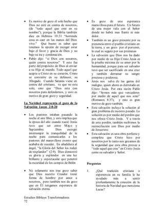 Estudios Bíblicos Transformadores
72
• Es motivo de gozo el solo hecho que
Dios no esté en contra de nosotros,
(de “todo aquel que cree en su
nombre”), porque la Biblia también
dice en Hebreos 10:31 “horrenda
cosa es caer en las manos del Dios
vivo.” Que bueno es saber que
tenemos la opción de escoger estar
bajo el favor y gracia de Dios y no
bajo su ira y condenación.
• Pablo dijo: “si Dios con nosotros,
quién contra nosotros” Y esto fue
parte del propósito de Dios al enviar
a su Hijo al mundo. Todo aquel que
acepta a Cristo en su corazón, Cristo
se convierte en su defensor, su
Abogado. Cuando Satanás viene en
contra del cristiano, ve que no esta
solo, sino que “Dios esta con
nosotros para defendernos, y esto es
motivo de gran gozo y seguridad.
La Navidad representa el gozo de la
Salvación Lucas 2:8-20
• Los pastores estaban pasando la
noche al aire libre, y esto implica que
la época del año cuando nació Jesús
tuvo que ser entre Mayo y
Septiembre. Dios escogió
interrumpir la tranquilidad de la
noche para comunicarles a los
pastores del maravilloso evento que
acababa de suceder.. En añadidura al
ángel, “la Gloria del Señor los rodeó
de resplandor” (2:9). Dios demostró
su gloria y esplendor en una luz
brillante y espectacular que penetró
la oscuridad de los campos de Belén
• No solamente nos trae gozo saber
que Dios nuestro Creador tomó
forma de hombre por amor a
nosotros, pero también nos da gozo
que en Él tengamos esperanza de
salvación eterna.
• Es gozo de una esperanza
maravillosa para el futuro. Un futuro
de una mejor vida con el Señor
donde no habrá mas llanto ni más
dolor.
• También es un gozo presente por su
presencia entre el pueblo cristiano en
la tierra, y un gozo por el porvenir,
lo cual es seguro por sus promesas
• La salvación que Dios nos ha dado
por medio de su Hijo Cristo Jesús es
la prueba máxima de su amor por la
humanidad, porque para ser salvador
tuvo que ser sacrificado en una cruz
y también derramar su sangre
preciosa y poderosa.
• Jesús nos salva de las garras del
maligno, quien ahora es derrotado en
Cristo Jesús. Por esta razón Pablo
dijo: “Somos más que vencedores
por medio de aquel que nos amó”
(Romanos 8:37), y esto es gran
motivo de gozo también.
• Esta salvación incluye la solución al
gran problema de nuestro pecado. La
solución es por medio del perdón que
nos ofrece Cristo Jesús. Y a través
de este perdón, también recibimos la
reconciliación con Dios por medio
de Jesucristo
• Esta salvación es una obra perfecta y
completa que Cristo hizo por
nosotros por lo tanto nos gozamos de
la seguridad que esta obra provee a
“todo aquel que cree” en Cristo Jesús
como su salvador y Señor.
Preguntas
1. ¿Qué tradición cristiana o
experiencia en su familia le ha
ayudado más a sentir
profundamente la emoción de la
historia de Navidad que menciona
Lucas?
 