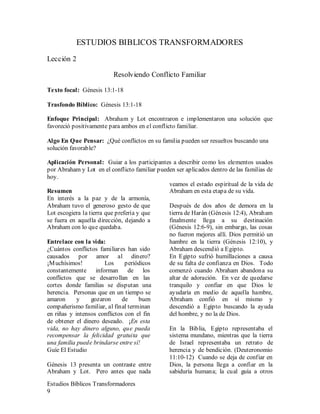 Estudios Bíblicos Transformadores
9
ESTUDIOS BIBLICOS TRANSFORMADORES
Lección 2
Resolviendo Conflicto Familiar
Texto focal: Génesis 13:1-18
Trasfondo Bíblico: Génesis 13:1-18
Enfoque Principal: Abraham y Lot encontraron e implementaron una solución que
favoreció positivamente para ambos en el conflicto familiar.
Algo En Que Pensar: ¿Qué conflictos en su familia pueden ser resueltos buscando una
solución favorable?
Aplicación Personal: Guiar a los participantes a describir como los elementos usados
por Abraham y Lot en el conflicto familiar pueden ser aplicados dentro de las familias de
hoy.
Resumen
En interés a la paz y de la armonía,
Abraham tuvo el generoso gesto de que
Lot escogiera la tierra que prefería y que
se fuera en aquella dirección, dejando a
Abraham con lo que quedaba.
Entrelace con la vida:
¿Cuántos conflictos familiares han sido
causados por amor al dinero?
¡Muchísimos! Los periódicos
constantemente informan de los
conflictos que se desarrollan en las
cortes donde familias se disputan una
herencia. Personas que en un tiempo se
amaron y gozaron de buen
compañerismo familiar, al final terminan
en riñas y intensos conflictos con el fin
de obtener el dinero deseado. ¡En esta
vida, no hay dinero alguno, que pueda
recompensar la felicidad gratuita que
una familia puede brindarse entre sí!
Guíe El Estudio
Génesis 13 presenta un contraste entre
Abraham y Lot. Pero antes que nada
veamos el estado espiritual de la vida de
Abraham en esta etapa de su vida.
Después de dos años de demora en la
tierra de Harán (Génesis 12:4), Abraham
finalmente llega a su destinación
(Génesis 12:6-9), sin embargo, las cosas
no fueron mejores allí. Dios permitió un
hambre en la tierra (Génesis 12:10), y
Abraham descendió a Egipto.
En Egipto sufrió humillaciones a causa
de su falta de confianza en Dios. Todo
comenzó cuando Abraham abandona su
altar de adoración. En vez de quedarse
tranquilo y confiar en que Dios le
ayudaría en medio de aquella hambre,
Abraham confió en sí mismo y
descendió a Egipto buscando la ayuda
del hombre, y no la de Dios.
En la Biblia, Egipto representaba el
sistema mundano, mientras que la tierra
de Israel representaba un retrato de
herencia y de bendición. (Deuteronomio
11:10-12) Cuando se deja de confiar en
Dios, la persona llega a confiar en la
sabiduría humana; la cual guía a otros
 