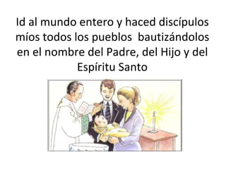 Id al mundo entero y haced discípulos míos todos los pueblos  bautizándolos en el nombre del Padre, del Hijo y del Espíritu Santo 
