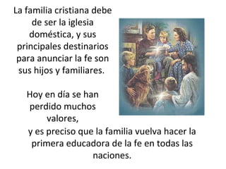La familia cristiana debe de ser la iglesia doméstica, y sus principales destinarios para anunciar la fe son sus hijos y familiares.  Hoy en día se han perdido muchos valores, y es preciso que la familia vuelva hacer la primera educadora de la fe en todas las naciones. 