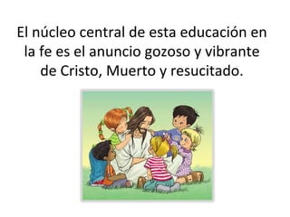 El núcleo central de esta educación en la fe es el anuncio gozoso y vibrante de Cristo, Muerto y resucitado. 
