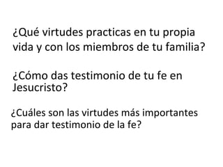 ¿Qué virtudes practicas en tu propia vida y con los miembros de tu familia? ¿Cómo das testimonio de tu fe en Jesucristo? ¿Cuáles son las virtudes más importantes para dar testimonio de la fe? 