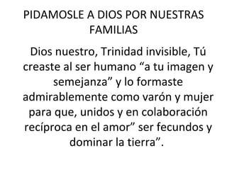 PIDAMOSLE A DIOS POR NUESTRAS FAMILIAS Dios nuestro, Trinidad invisible, Tú creaste al ser humano “a tu imagen y semejanza” y lo formaste admirablemente como varón y mujer para que, unidos y en colaboración recíproca en el amor” ser fecundos y dominar la tierra”.  