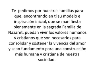 Te  pedimos por nuestras familias para que, encontrando en ti su modelo e inspiración inicial, que se manifiesta plenamente en la sagrada Familia de Nazaret, puedan vivir los valores humanos y cristianos que son necesarios para consolidar y sostener la vivencia del amor y sean fundamento para una construcción más humana y cristiana de nuestra sociedad.  