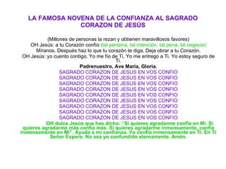 LA FAMOSA NOVENA DE LA CONFIANZA AL SAGRADO CORAZON DE JESÚS (Millones de personas la rezan y obtienen maravillosos favores) OH Jesús: a tu Corazón confío  (tal persona, tal intención, tal pena, tal negocio) Míranos. Después haz lo que tu corazón te diga. Deja obrar a tu Corazón. OH Jesús: yo cuento contigo. Yo me fío de Ti. Yo me entrego a Ti. Yo estoy seguro de Ti. Padrenuestro, Ave María, Gloria. SAGRADO CORAZON DE JESUS EN VOS CONFIO SAGRADO CORAZON DE JESUS EN VOS CONFIO SAGRADO CORAZON DE JESUS EN VOS CONFIO SAGRADO CORAZON DE JESUS EN VOS CONFIO SAGRADO CORAZON DE JESUS EN VOS CONFIO SAGRADO CORAZON DE JESUS EN VOS CONFIO SAGRADO CORAZON DE JESUS EN VOS CONFIO SAGRADO CORAZON DE JESUS EN VOS CONFIO SAGRADO CORAZON DE JESUS EN VOS CONFIO OH dulce Jesús que has dicho: “Si quieres agradarme confía en Mí. Si quieres agradarme más confía más. Si quieres agradarme inmensamente, confía inmensamente en Mí”. Ayuda a mi confianza. Yo confío inmensamente en Ti. En Ti Señor Espero. No sea yo confundido eternamente. Amén. 