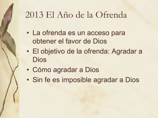 2013 El Año de la Ofrenda
• La ofrenda es un acceso para
  obtener el favor de Dios
• El objetivo de la ofrenda: Agradar a
  Dios
• Cómo agradar a Dios
• Sin fe es imposible agradar a Dios
 