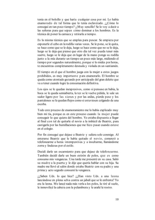 10
tenía en el bolsillo y que haría cualquier cosa por mí. Lo había
enamorado de tal forma que lo tenía esclavizado. ¿¿Cómo lo
conseguí en tan poco tiempo? ¡¡Muy sencillo! Se lo voy a decir a
las señoras para que sepan cómo dominar a los hombres. Es la
técnica de poner la carnaza y retirarla a tiempo.
Es la misma técnica que se emplea para pescar. Se empieza por
exponerle el cebo en larodilla varias veces. Se le pone, se le quita,
se hace como que se le deja, luego se hace como que no se le deja,
luego se le deja que piense que otro día tal vez pueda tener más
suerte, luego se le deja que en lugar de la mano ponga su rodilla
junto a la mía durante un tiempo un poco más largo, midiendo el
tiempo por segundos naturalmente, porque si lo mides por horas,
te encuentras completamente desnuda y violada en un santiamén.
El tiempo en el que el hombre juega con la mujer a estos juegos
prohibidos, es muy importante p ara enamorarlo. El hombre se
queda como atontado gozando por anticipado del gran deleite que
va a tener cuando logre la consumación definitiva.
Los ojos se le quedan inexpresivos, como si pensase en babia, la
boca se le queda semiabierta, la tez se le vuelve pálida, le sale un
sudor ligero por las sienes y por las axilas, pierde peso y los
pantalones se lequedan flojos como si estuviesen colgando de una
escoba.
Todo este proceso de enamoramiento me lo había explicado muy
bien mi tía, porque es en este proceso cuando la mujer puede
conseguir lo que quiera del hombre. Yo estaba dispuesta a llegar
al final con tal de quitarle el novio a la imbécil de Beatriz, para
castigarla por las humillaciones que me hizo pasar cuando estuve
en el colegio.
Por fin conseguí que dejase a Beatriz y saliera solo conmigo. Al
enterarse Beatriz que le había quitado el novio, comenzó a
telefonearme a horas intempestivas y a insultarme, llamándome
zorra y lindezas por el estilo.
Decidí darle un escarmiento para que dejase de telefonearme.
También decidí darle un buen estirón de pelos, que es como
consumo mis venganzas. Una tarde me presenté en su casa. Salió
su madre a la puerta y le dije que quería hablar con su hija. Su
madre me llevó al salón donde estaba Beatriz con su padre y una
prima y acto seguido consumí la venganza.
¿¿Saben Uds. lo que hice? ¿¿Han visto Uds. a una leona
lanzándose en plena selva contra un jabalí que se le enfrenta? Yo
era la leona. Me lancé nada más verla a los pelos, la tiré al suelo,
le inmovilicé la cabeza con la pelambrera y le arañé le rostro.
 