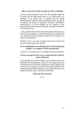 11
(Hace el gesto de un felino sacando las uñas y arañando)
¡¡Cómo me gustó arañarle el rostro! Por fin me había vengado de
lo mucho que me había hecho sufrir en mi adolescencia. Les
expliqué a sus padres que su adorada hija me estaba
telefoneándome todas las noches, llamándome zorra a las dos de
la mañana. Sus padres se quedaron asustados, asombrados,
atemorizados y yo salí triunfante de mi venganza. Como
consecuencia de mi noviazgo con Ricardo, me quedé embarazada.
Ya me lo dijo mi tía.
-¡¡Ojo, queridasobrina! El momento deltoquiteo delapiernaes un
momento muy peligroso, es elmomento en el que se puede perder
muy fácilmente la cabeza, porque se empieza por la pierna y se
acaba en la entrepierna.
Ricardo se tuvo que casar conmigo antes de que naciera esta
preciosa criatura que tengo a mi lado.
(Si va acompañada de una niña pequeña, la niña le pregunta
si papá le va a comprar la muñeca prometida)
-¡¡Vamos a ver a papá que te va a entregar la muñeca prometida!
(Si lleva un coche de niño, se oye el llanto del niño y Pilar le
coloca el biberón)
Les he querido advertir de lo peligroso que es insultar aunamujer,
llamándole fea repetidamente, porque no hay ninguna mujer que
resulte horrorosa aun hombre, siempre hay muchos detalles muy
positivos en su cuerpo y en su alma. Estos insultos deberían estar
completamenteprohibidos. Bueno, semeestáhaciendo tardey me
tengo que marchar ahora. Adiós hasta la próxima.
(Pilar sale del escenario)
F I N
 