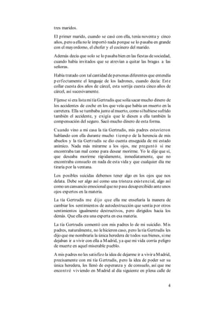4
tres maridos.
El primer marido, cuando se casó con ella, tenía noventa y cinco
años, pero aellano le importó nada porque se lo pasaba en grande
con el mayordomo, el chofer y el cocinero del marido.
Además decía que solo se lo pasababien en las fiestas desociedad,
cuando había invitados que se atrevían a quitar las bragas a las
señoras.
Había tratado con talcantidad depersonas diferentes que entendía
p erfectamente el lenguaje de los ladrones, cuando decía: Este
collar cuesta dos años de cárcel, esta sortija cuesta cinco años de
cárcel, así sucesivamente.
Fíjense si era listamitíaGertrudis quesolíasacar mucho dinero de
los accidentes de coche en los que veía que había un muerto en la
carretera. Ella se tumbaba junto almuerto, como sihubiesesufrido
también el accidente, y exigía que le diesen a ella también la
compensación del seguro. Sacó mucho dinero de esta forma.
Cuando vino a mi casa la tía Gertrudis, mis padres estuvieron
hablando con ella durante mucho tiemp o de la herencia de mis
abuelos y la tía Gertrudis se dio cuenta enseguida de mi estado
anímico. Nada más mirarme a los ojos, me preguntó si me
encontraba tan mal como para desear morirme. Yo le dije que sí,
que deseaba morirme rápidamente, inmediatamente, que no
encontraba consuelo en nada de esta vida y que cualquier día me
tiraría por la ventana.
Los posibles suicidas debemos tener algo en los ojos que nos
delata. Debe ser algo así como una tristeza existencial, algo así
como un cansancio emocionalqueno pasa desapercibido anteunos
ojos expertos en la materia.
La tía Gertrudis me dijo que ella me enseñaría la manera de
cambiar los sentimientos de autodestrucción que sentía por otros
sentimientos igualmente destructivos, pero dirigidos hacia los
demás. Que ella era una experta en esa materia.
La tía Gertrudis comentó con mis padres lo de mi suicidio. Mis
padres, naturalmente, no lehicieron caso, pero la tía Gertrudis les
dijo que me nombraría la única heredera de todos sus bienes, sime
dejaban ir a vivir con ella a Madrid, ya que mi vida corría peligro
de muerte en aquel miserable pueblo.
A mis padres no les satisfizo la idea de dejarme ir a vivir aMadrid,
precisamente con mi tía Gertrudis, pero la idea de poder ser su
única heredera, les llenó de esperanza y de consuelo, así que me
encontré viviendo en Madrid al día siguiente en plena calle de
 