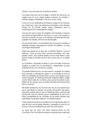 5
Alcalá y en un piso que era un auténtico palacio.
Lo primero que hizo mi tía al llegar a Madrid fue buscarme un
colegio cerca de casa, donde pudiera continuar los estudios y
echarme amigas, acomodadas a mi nuevo status social.
Como mi tía era bienhechora del famoso colegio de las Esclavas
que estaba muy cerca, me aceptaron de inmediato como alumna,
porque mi tía donaba mucho dinero anualmente para el
sostenimiento de la comunidad de monjitas.
Aun con mis nuevas ropas de colegiala y bien duchada, el aspecto
que ofrecía mi figura debía ser horroroso, ya que ni las monjas se
atrevían a mirarme a la cara, ni las alumnas sostenían más de cinco
segundos las miradas sobre mi cara desencajada.
No me ponían motes, ni me llamaban fea a lacara, pero cuando no
hablaban conmigo, comentaban en corrillos mi fealdad y se reían
de mi figura destartalada.
Había una alumna de mi clase que se llamaba Beatriz y que era
bellísima. Tenía un pelo rubio natural ensortijado, unos ojos
grandes azules, unos pechos grandes, una tez muy blanca y unas
piernas largas de ensueño de esas que p arece que no se acaban
nunca.
La tal Beatriz practicaba conmigo la peor actividad social que
imaginar se puede, por el retorcimiento maquiavélico con que
maquinaba todos sus encuentros conmigo.
Se paseaba delante de mí, con movimientos sensuales de modelo
de la pasarela, se ajustaba los pechos y se levantaba un poco la
falda, me señalaba con el dedo índice la cara y prorrumpía en una
sonora carcajada. No había pronunciado ninguna palabra, ningún
insulto había salido de sus labios, para que no la pudiese acusar
delante de las monjas, pero me había insultado de la manera más
clara y elocuente.
Me había llamado fea, fea, fea mil veces fea, de una manera peor
que lo que hacían lo chavales en la plaza del pueblo. Sus gestos
arreciaron, cuando observó que yo lloraba de rabia y entonces ella
repetía más veces los mismos gestos, señalándome la cara con la
mano, acompañada de las risotadas de las demás alumnas que
secundaban con grandes aplausos sus fatídicas gracias.
Como consecuenciadeestos incidentes me fui apartando cada vez
más del trato con las demás alumnas y enseguida se corrió la voz
de que yo era una atrabiliaria que tenía muy mal carácter.
La única que me trató con cierta conmiseración era Sor
Crucifixión. Sor Crucifixión meempezó a abordar para comprobar
 