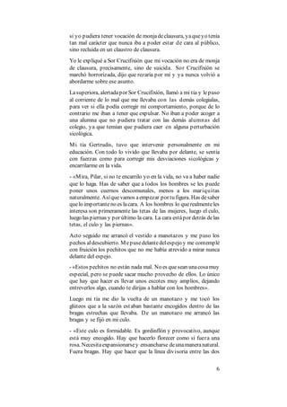 6
si yo pudiera tener vocación de monjadeclausura, yaqueyo tenía
tan mal carácter que nunca iba a poder estar de cara al público,
sino recluida en un claustro de clausura.
Yo le expliqué a Sor Crucifixión que mi vocación no era de monja
de clausura, precisamente, sino de suicida. Sor Crucifixión se
marchó horrorizada, dijo que rezaría por mí y ya nunca volvió a
abordarme sobre ese asunto.
Lasuperiora, alertadapor Sor Crucifixión, llamó a mi tía y lepuso
al corriente de lo mal que me llevaba con las demás colegialas,
para ver si ella podía corregir mi comportamiento, porque de lo
contrario me iban a tener que expulsar. No iban a poder acoger a
una alumna que no pudiera tratar con las demás alumnas del
colegio, ya que temían que pudiera caer en alguna perturbación
sicológica.
Mi tía Gertrudis, tuvo que intervenir personalmente en mi
educación. Con todo lo vivido que llevaba por delante, se sentía
con fuerzas como para corregir mis desviaciones sicológicas y
encarrilarme en la vida.
- «Mira, Pilar, si no te encarrilo yo en la vida, no va a haber nadie
que lo haga. Has de saber que a todos los hombres se les puede
poner unos cuernos descomunales, menos a los mariquitas
naturalmente. Asíquevamos aempezar por tu figura. Has desaber
quelo importanteno es lacara. A los hombres lo querealmenteles
interesa son primeramente las tetas de las mujeres, luego el culo,
luego las piernas y por último la cara. La cara estápor detrás delas
tetas, el culo y las piernas».
Acto seguido me arrancó el vestido a manotazos y me puso los
pechos aldescubierto. Mepusedelantedelespejo y me contemplé
con fruición los pechitos que no me había atrevido a mirar nunca
delante del espejo.
- «Estos pechitos no están nada mal. No es quesean unacosamuy
especial, pero se puede sacar mucho provecho de ellos. Lo único
que hay que hacer es llevar unos escotes muy amplios, dejando
entreverlos algo, cuando te dirijas a hablar con los hombres».
Luego mi tía me dio la vuelta de un manotazo y me tocó los
glúteos que a la sazón estaban bastante encogidos dentro de las
bragas estrechas que llevaba. De un manotazo me arrancó las
bragas y se fijó en mi culo.
- «Este culo es formidable. Es gordinflón y provocativo, aunque
está muy encogido. Hay que hacerlo florecer como si fuera una
rosa. Necesitaexpansionarsey ensancharse deunamaneranatural.
Fuera bragas. Hay que hacer que la línea divisoria entre las dos
 