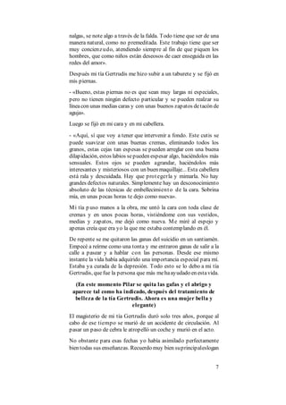 7
nalgas, se note algo a través de la falda. Todo tiene que ser de una
manera natural, como no premeditada. Este trabajo tiene que ser
muy concienzudo, atendiendo siempre al fin de que piquen los
hombres, que como niños están deseosos de caer enseguida en las
redes del amor».
Después mi tía Gertrudis me hizo subir a un taburete y se fijó en
mis piernas.
- «Bueno, estas piernas no es que sean muy largas ni especiales,
pero no tienen ningún defecto particular y se pueden realzar su
líneacon unas medias caras y con unas buenos zapatos detacón de
aguja».
Luego se fijó en mi cara y en mi cabellera.
- «Aquí, sí que voy a tener que intervenir a fondo. Este cutis se
puede suavizar con unas buenas cremas, eliminando todos los
granos, estas cejas tan espesas se pueden arreglar con una buena
dilapidación, estos labios sepueden espesar algo, haciéndolos más
sensuales. Estos ojos se pueden agrandar, haciéndolos más
interesantes y misteriosos con un buen maquillaje... Esta cabellera
está rala y descuidada. Hay que protegerla y mimarla. No hay
grandes defectos naturales. Simplemente hay un desconocimiento
absoluto de las técnicas de embellecimiento de la cara. Sobrina
mía, en unas pocas horas te dejo como nueva».
Mi tía p uso manos a la obra, me untó la cara con toda clase de
cremas y en unos pocas horas, vistiéndome con sus vestidos,
medias y zapatos, me dejó como nueva. Me miré al espejo y
apenas creía que era yo la que me estaba contemplando en él.
De repente se me quitaron las ganas del suicidio en un santiamén.
Empecé a reírme como una tonta y me entraron ganas de salir a la
calle a pasear y a hablar con las personas. Desde ese mismo
instante la vida había adquirido una importancia especial para mí.
Estaba ya curada de la depresión. Todo esto se lo debo a mi tía
Gertrudis, quefue la persona que más mehaayudado en estavida.
(En este momento Pilar se quita las gafas y el abrigo y
aparece tal como ha indicado, después del tratamiento de
belleza de la tía Gertrudis. Ahora es una mujer bella y
elegante)
El magisterio de mi tía Gertrudis duró solo tres años, porque al
cabo de ese tiempo se murió de un accidente de circulación. Al
pasar un paso de cebra le atropelló un coche y murió en el acto.
No obstante para esas fechas yo había asimilado perfectamente
bien todas sus enseñanzas. Recuerdo muy bien suprincipaleslogan
 
