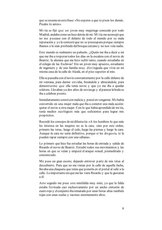 8
que seresumeen estafrase:«No esperes a que te pisen los demás.
Písales tú antes».
Mi tía se fijó que un joven muy mujeriego conocido por todo
Madrid, andabacomo un loco detrás demí. Mi tía meaconsejó que
no me p asease con él delante de todo el mundo por su mala
reputación y yo lecontestéque no se preocupara porque siempre
íbamos a lo más profundo delbosquecercano y no nos veía nadie.
Este mundo es realmente un pañuelo. ¡¡Quién me iba a decir a mí
que me iba a tropezar todos los días en la escalera con el novio de
Beatriz, la alumna que me hizo sufrir tanto, cuando estudiaba en
el colegio de las Esclavas! Era un joven muy apuesto, estudiante
de ingeniero y de una familia muy distinguida que vivía en mi
misma casa de la calle de Alcalá, en el piso superior al mío.
Ellasepaseabacon elnovio constantemente por la calle delante de
mi ventana, para darme envidia, besándole y abrazándole, para
demostrarme que ella tenía novio y que yo me iba a quedar
soletera. Llevaban ya dos años de noviazgo y alparecer labodase
iba a celebrar pronto.
Inmediatamentesonreícon malicia y penséen vengarme. Mehabía
convertido en una mujer mala que iba a cometer una mala acción:
quitar el novio a otra mujer. Con lo que habíaaprendido de mi tía,
tenía medios sicológicos más que suficientes para lograr mis
propósitos.
Recordé los consejos demidifuntatía:«A los hombres lo que más
les interesa en las mujeres no es la cara, sino por este orden,
primero las tetas, luego el culo, luego las piernas y luego la cara.
Aunque la cara no sería definitivo, porque si les disgusta, te la
pueden tapar siempre con una sábana».
Lo primero que hice fue estudiar las horas de entrada y salida de
Ricardo el novio de Beatriz. Estudié todos sus movimientos y las
horas en que se veían y empecé el ataque sexual, premeditado y
concienzudo.
Me puse un gran escote, dejando entrever p arte de mis tetas al
descubierto. Para que no me vieran por la calle de aquella facha,
llevabaunachaqueta que tenía que ponerla en el portal al salir a la
calle. Lo importanteeraquemelas viera Ricardo y que le gustaran
a él.
Acto seguido me puse una minifalda muy mini, ya que la falda
estaba formada casi exclusivamente por un ancho cinturón de
cuero rojo y elconjunto ibarematado por unas botas altas también
rojas con unas suelas y tacones enormemente altos.
 