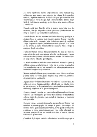 9
Me había dejado una melena larguísima que sabía manejar muy
sabiamente con suaves movimientos de cabeza de izquierda a
derecha, dejando entrever a veces los ojos que como estaban
ensombrecidos por el maquillaje, tenía el aspecto de una mujer
fatal de película que acudiera a la cita de un gran amor prohibido
y romántico.
Cuando noté que Ricardo abría la puerta para bajar por las
escaleras, abrí yo mi puerta como quien no quiere la cosa, me
dirigí al ascensor y pulsé el botón de llamada.
Ricardo bajaba por las escaleras bastante distraído y pasó por el
descansillo de la escalera, casi sin darse cuenta de que yo estaba
allí de mujer fatal y empezó abajar elsiguientetramo de escaleras.
Luego se paró de repente, me miró con unos ojos que se le salían
de las órbitas y subió lentamente las escaleras hasta llegar al
ascensor donde yo estaba.
Nunca me habían mirado de aquella forma. Yo creo que más que
mirar admiraba, más que admirar adoraba con la mirada, y a que
hasta la boca le quedaba constantemente abierta, sin darse cuenta
de las posturas ridículas que adquiría.
El pobre hombre no se había dado cuenta de mi estratagema y
debía creer que aquella forma de vestir era lo normal en una chica
joven modernacomo yo, quehastaahorasehabía portado siempre
como una colegiala muy reservada.
No seatrevió a hablarme, pero me miraba como sifueraun león en
plena y selva y yo una gacela inocente muy apetitosa, capaz de
devorarme en un santiamén.
Aquellanochecomenzó allamarme por teléfono todos los días. Yo
sabía todo sobre Beatriz, cuándo y adóndesalíacon ella, las horas
en que seveían y sedespedían y hastacontaba el tiempo en horas,
minutos y segundos en el que estaban juntos.
Élempezó asalir conmigo y a tocarmelarodillacuando estábamos
sentados y yo hacíacomo queno me daba cuenta y le dejaba tocar
solo un poco al principio, para quitarle la pierna en el momento
más propicio.
Élqueríavermeahoras distintas delas que estaba con Beatriz y yo
comencé a ponerle pegas. Le obligué a quedar conmigo a las
mismas horas que quedaba con Beatriz. Total que Beatriz estaba
perdiendo el novio a pasos agigantados y no podía saber cuál era
la causa, porque él era un mentiroso nato y mentía con una
naturalidad apabullante.
Cuando le dejé seguir tocando más tiempo la rodilla, supe que le
 