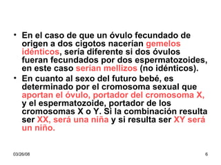 En el caso de que un óvulo fecundado de origen a dos cigotos nacerían  gemelos idénticos , sería diferente si dos óvulos fueran fecundados por dos espermatozoides, en este caso  serían mellizos  (no idénticos). En cuanto al sexo del futuro bebé, es determinado por el cromosoma sexual que  aportan el óvulo, portador del cromosoma X,  y el espermatozoide, portador de los cromosomas X o Y. Si la combinación resulta ser  XX, será una niña  y si resulta ser  XY será un niño. 