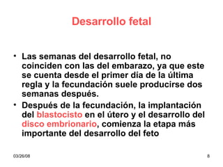 Desarrollo fetal Las semanas del desarrollo fetal, no coinciden con las del embarazo, ya que este se cuenta desde el primer día de la última regla y la fecundación suele producirse dos semanas después. Después de la fecundación, la implantación del  blastocisto  en el útero y el desarrollo del  disco embrionario , comienza la etapa más importante del desarrollo del feto 