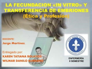 LA FECUNDACION «IN VITRO» Y
TRANSFERENCIA DE EMBRIONES
(Ética y Profesión)
DOCENTE:
Jorge Martínez.
Entregado por:
KAREN TATIANA BOLAÑOS
WILMAR DANILO BURBANO
ENFERMERÍA
II SEMESTRE
 