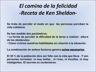 El camino de la felicidad -Receta de Ken Sheldon- Se trata de percibir el modo en que  las personas perciben la vida cotidiana. Se han medido dos parámetros: La forma de percibir la dificultad de la tarea a realizar –altura de los obstáculos- Cómo vivimos nuestras habilidades en relación a la situación. La combinación de ambos factores genera  ochos escenarios . El 30 % de la población dice ser feliz con la vida que lleva . Y son personas normales: ni muy bellas , ni ricas, ni incultas, ni muy inteligentes. El secreto es contentarse. 
