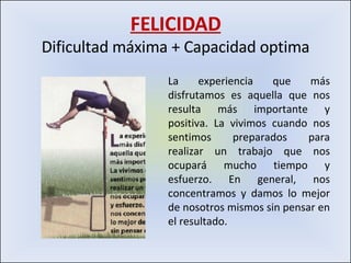 FELICIDAD Dificultad máxima + Capacidad optima La experiencia que más disfrutamos es aquella que nos resulta más importante y positiva. La vivimos cuando nos sentimos preparados para realizar un trabajo que nos ocupará mucho tiempo y esfuerzo. En general, nos concentramos y damos lo mejor de nosotros mismos sin pensar en el resultado. 