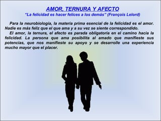 Para la neurobiología, la materia prima esencial de la felicidad es el amor. Nadie es más feliz que el que ama y a su vez se siente correspondido.  El amor, la ternura, el afecto es parada obligatoria en el camino hacia la felicidad. La persona que ama posibilita al amado que manifieste sus potencias, que nos manifieste su apoyo y se desarrolle una experiencia mucho mayor que el placer. AMOR, TERNURA Y AFECTO “La felicidad es hacer felices a los demás” (François Lelord) 