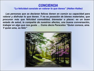 Las personas que se declaran felices tienen en común su capacidad para valorar y disfrutar lo que tienen. Y no es posesión de bienes materiales, que procuran más que felicidad comodidad, bienestar o placer; es un buen estado de salud, la compañía de nuestros afectos, una buena conversación, trabajar en algo que nos gusta … Como decía Paracelso “Quien conoce, ama. Y quien ama, es feliz” CONCIENCIA “La felicidad consiste en valorar lo que tienes” (Hellen Keller) 