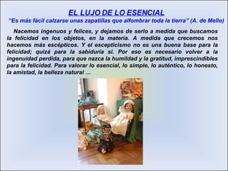 Nacemos ingenuos y felices, y dejamos de serlo a medida que buscamos la felicidad en los objetos, en la materia. A medida que crecemos nos hacemos más escépticos. Y el escepticismo no es una buena base para la felicidad; quizá para la sabiduría si. Por eso es necesario volver a la ingenuidad perdida, para que nazca la humildad y la gratitud, imprescindibles para la felicidad. Para valorar lo esencial, lo simple, lo auténtico, lo honesto, la amistad, la belleza natural … EL LUJO DE LO ESENCIAL “Es más fácil calzarse unas zapatillas que alfombrar toda la tierra” (A. de Mello) 