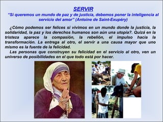 ¿Cómo podemos ser felices si vivimos en un mundo donde la justicia, la solidaridad, la paz y los derechos humanos son aún una utopía?. Quizá en la tristeza aparece la compasión, la rebelión, el impulso hacia la transformación. La entrega al otro, el servir a una causa mayor que uno mismo es la fuente de la felicidad. Las personas que construyen su felicidad en el servicio al otro, ven un universo de posibilidades en el que todo está por hacer. SERVIR “Si queremos un mundo de paz y de justicia, debemos poner la inteligencia al servicio del amor” (Antoine de Saint-Exupéry) 