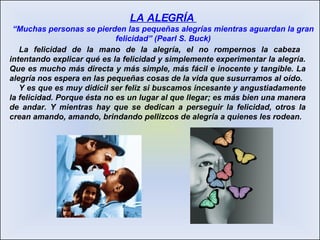 La felicidad de la mano de la alegría, el no rompernos la cabeza  intentando explicar qué es la felicidad y simplemente experimentar la alegría. Que es mucho más directa y más simple, más fácil e inocente y tangible. La alegría nos espera en las pequeñas cosas de la vida que susurramos al oído. Y es que es muy didícil ser feliz si buscamos incesante y angustiadamente la felicidad. Porque ésta no es un lugar al que llegar; es más bien una manera de andar. Y mientras hay que se dedican a perseguir la felicidad, otros la crean amando, amando, brindando pellizcos de alegría a quienes les rodean. LA ALEGRÍA  “ Muchas personas se pierden las pequeñas alegrías mientras aguardan la gran felicidad” (Pearl S. Buck) 