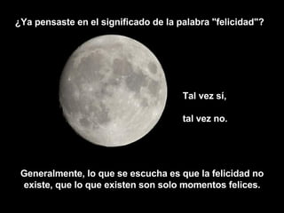 Tal vez sí,  tal vez no.  ¿Ya pensaste en el significado de la palabra "felicidad"? Generalmente, lo que se escucha es que la felicidad no existe, que lo que existen son solo momentos felices. 