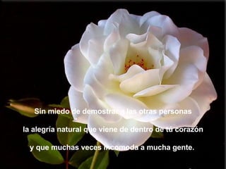 Sin miedo de demostrar a las otras personas la alegría natural que viene de dentro de tú corazón y que muchas veces incomoda a mucha gente.  