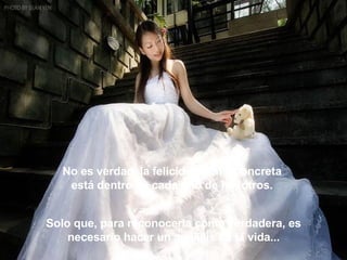 No es verdad, la felicidad real y concreta  está dentro de cada uno de nosotros.  Solo que, para reconocerla como verdadera, es necesario hacer un análisis de la vida... 