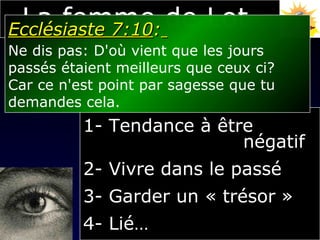 Regarder en arrière... 1- Tendance à être  négatif 2- Vivre dans le passé 3- Garder un « trésor » 4- Lié… La femme de Lot Ecclésiaste 7:10 :   Ne dis pas: D'où vient que les jours  passés étaient meilleurs que ceux ci?  Car ce n'est point par sagesse que tu  demandes cela. 