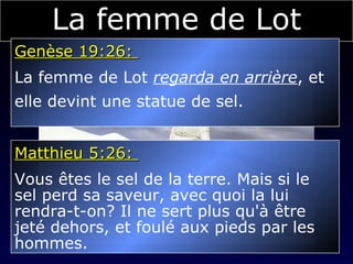 La femme de Lot Genèse 19:26:  La femme de Lot  regarda en arrière , et  elle devint une statue de sel. Matthieu 5:26:  Vous êtes le sel de la terre. Mais si le  sel perd sa saveur, avec quoi la lui  rendra-t-on? Il ne sert plus qu'à être  jeté dehors, et foulé aux pieds par les  hommes. 