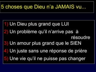 1)  Un Dieu plus grand que LUI 2)  Un problème qu’il n’arrive pas  à  résoudre 3)  Un amour plus grand que le SIEN 4)  Un juste sans une réponse de prière 5)  Une vie qu’il ne puisse pas changer 5 choses que Dieu n’a JAMAIS vu... 
