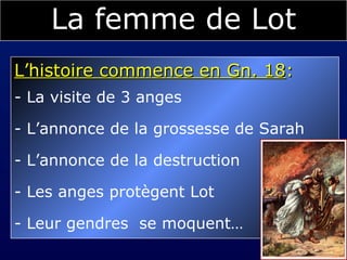 La femme de Lot L’histoire commence en Gn. 18 :  La visite de 3 anges L’annonce de la grossesse de Sarah L’annonce de la destruction Les anges protègent Lot Leur  gendres   se moquent… 