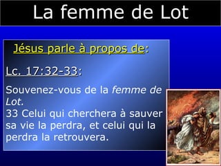 La femme de Lot Jésus parle à propos de :  Lc. 17:32-33 :  Souvenez-vous de la  femme de  Lot. 33 Celui qui cherchera à sauver sa vie la perdra, et celui qui la perdra la retrouvera. 