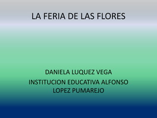 LA FERIA DE LAS FLORES
DANIELA LUQUEZ VEGA
INSTITUCION EDUCATIVA ALFONSO
LOPEZ PUMAREJO
 