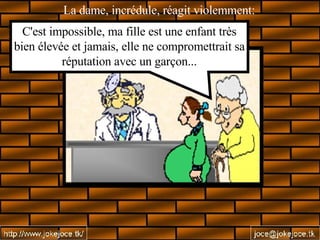 La dame, incrédule, réagit violemment:   C'est impossible, ma fille est une enfant très bien élevée et jamais, elle ne compromettrait sa réputation avec un garçon... 