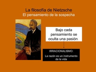 La filosofía de Nietzsche El pensamiento de la sospecha Bajo cada pensamiento se oculta una pasión .   IRRACIONALISMO: La razón es un instrumento de la vida 