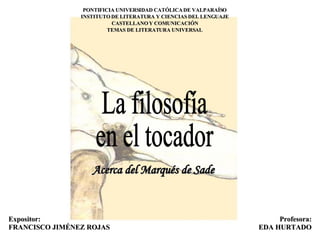 Expositor: FRANCISCO JIMÉNEZ ROJAS La filosofía en el tocador PONTIFICIA UNIVERSIDAD CATÓLICA DE VALPARAÍSO INSTITUTO DE LITERATURA Y CIENCIAS DEL LENGUAJE CASTELLANO Y COMUNICACIÓN TEMAS DE LITERATURA UNIVERSAL Profesora: EDA HURTADO Acerca del Marqués de Sade 