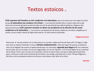 Textos estoicos  (1) El fin supremo del hombre es vivir conforme a la naturaleza , que es lo mismo que vivir según la virtud, ya que  la naturaleza nos conduce a la virtud . [...] La virtud del hombre feliz y el buen orden de la vida nacen de la armonía del genio propio de cada uno con la voluntad del que todo lo gobierna. Diógenes dice expresamente que  el fin supremo consiste en obrar con prudencia en la elección de las cosas conformes a la naturaleza . [...] La virtud es una disposición del ánimo conforme a la razón y elegible por sí misma, no por medio o deseo de algún bien exterior. En ella consiste la felicidad...   Diógenes Laercio Piensa que  te  has de conducir en tu vida como en un convite. ¿Sabes qué has de hacer allí? ¿Te llega a ti algo de lo que se reparte? Extiende la mano y  tómalo modestamente . ¿Pasó de largo? No quieras arrebatarlo. ¿Aún no ha llegado? No excites el apetito desde lejos con ansia baja;  aguarda que llegue a ti . Así condúcete con los hijos; así con la mujer; así con los magistrados; así con las riquezas. Y así te harás digno de ser comensal de los dioses. Pero si aún a lo que se te concede y ofrece no echas mano, sino que lo dejas generosamente pasar, entonces no sólo serás comensal de los dioses, sino colega y participe de su reino. Porque Diógenes y Hércules y otros semejantes obraron así fueron como dioses y por tales se les tenía. Epicteto 