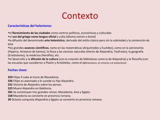 Contexto Características del helenismo :  el  florecimiento de las ciudades  como centros políticos, económicos y culturales el  uso del griego como lengua oficial  y culta (idioma común o  koiné ) la difusión del denominado  arte helenístico , derivado del estilo clásico pero sin la sobriedad y la contención de éste los grandes  avances científicos , tanto en las matemáticas (Arquímedes y Euclides), como en la astronomía (Hiparco, Aristarco de Samos), la física y las ciencias naturales (Herón de Alejandría, Teofrasto), la geografía (Eratóstenes), la medicina (Herófilo), etc. el desarrollo y la  difusión de la cultura  (con la creación de bibliotecas como la de Alejandría) y la filosofía (con las escuelas que sucedieron a Platón y Aristóteles, como el epicu reísmo, el cinismo y el estoicismo) Fechas clave: 359  Filipo II sube al trono de Macedonia.  336  Filipo es asesinado y le sucede su hijo Alejandro. 331  Victoria de Alejandro sobre los persas. 323  Muere Alejandro en Babilonia. 281  Se constituyen tres grandes reinos: Macedonia, Asia y Egipto. 168  Macedonia se convierte en provincia romana. 30  Octavio conquista Alejandría y Egipto se convierte en provincia romana. 