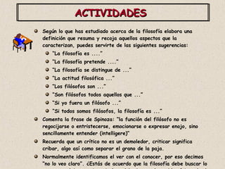 ACTIVIDADES  Según lo que has estudiado acerca de la filosofía elabora una definición que resuma y recoja aquellos aspectos que la caracterizan, puedes servirte de las siguientes sugerencias: “ La filosofía es ....”  “ La filosofía pretende ....” “ La filosofía se distingue de ...” “ La actitud filosófica ...” “ Los filósofos son ...” “ Son filósofos todos aquellos que ...” “ Si yo fuera un filósofo ...” “ Si todos somos filósofos, la filosofía es ...” Comenta la frase de Spinoza: “la función del filósofo no es regocijarse o entristecerse, emocionarse o expresar enojo, sino sencillamente entender (intelligere)” Recuerda que un crítico no es un demoledor, criticar significa cribar, algo así como separar el grano de la paja. Normalmente identificamos el ver con el conocer, por eso decimos “no lo veo claro”. ¿Estás de acuerdo que la filosofía debe buscar lo que no se deja ver ni manipular, debe buscar lo problemático, donde otros lo ven todo evidente, claro y transparente? 