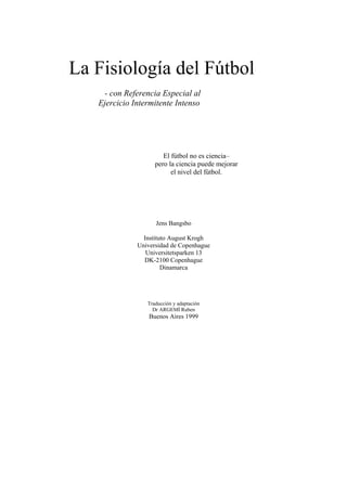 La Fisiología del Fútbol
    - con Referencia Especial al
   Ejercicio Intermitente Intenso




                       El fútbol no es ciencia–
                    pero la ciencia puede mejorar
                          el nivel del fútbol.




                    Jens Bangsbo

                Instituto August Krogh
              Universidad de Copenhague
                 Universitetsparken 13
                DK-2100 Copenhague
                       Dinamarca




                 Traducción y adaptación
                   Dr ARGEMÍ Ruben
                  Buenos Aires 1999
 